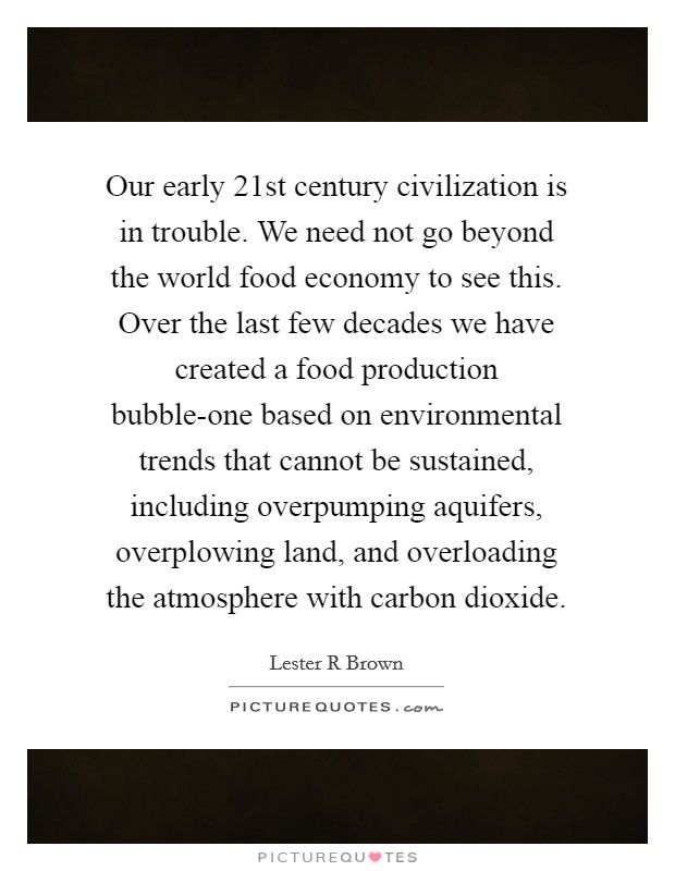 Our early 21st century civilization is in trouble. We need not go beyond the world food economy to see this. Over the last few decades we have created a food production bubble-one based on environmental trends that cannot be sustained, including overpumping aquifers, overplowing land, and overloading the atmosphere with carbon dioxide Picture Quote #1