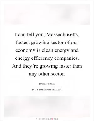 I can tell you, Massachusetts, fastest growing sector of our economy is clean energy and energy efficiency companies. And they’re growing faster than any other sector Picture Quote #1