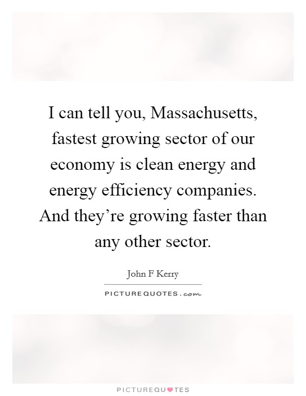 I can tell you, Massachusetts, fastest growing sector of our economy is clean energy and energy efficiency companies. And they're growing faster than any other sector Picture Quote #1