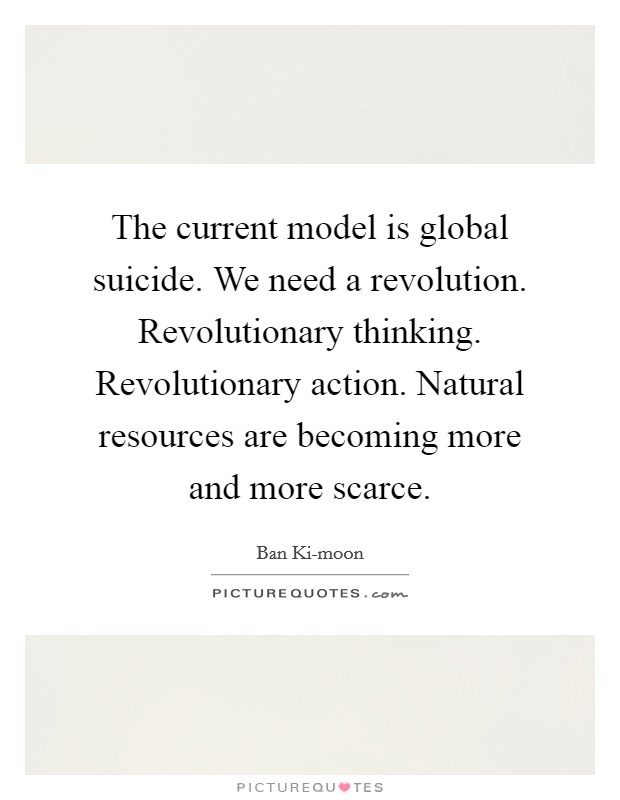 The current model is global suicide. We need a revolution. Revolutionary thinking. Revolutionary action. Natural resources are becoming more and more scarce Picture Quote #1