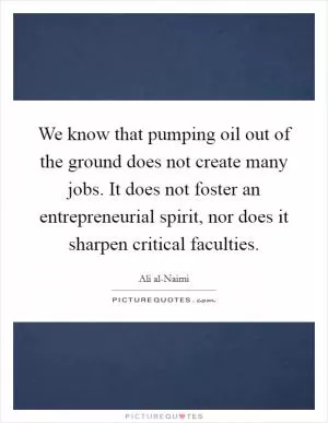 We know that pumping oil out of the ground does not create many jobs. It does not foster an entrepreneurial spirit, nor does it sharpen critical faculties Picture Quote #1