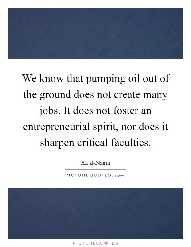 We know that pumping oil out of the ground does not create many jobs. It does not foster an entrepreneurial spirit, nor does it sharpen critical faculties Picture Quote #1