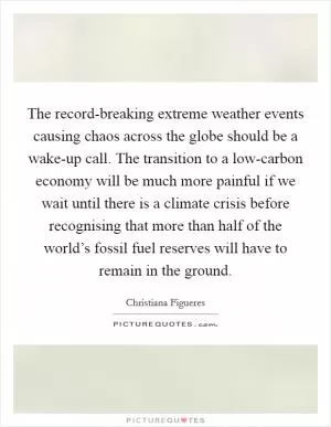 The record-breaking extreme weather events causing chaos across the globe should be a wake-up call. The transition to a low-carbon economy will be much more painful if we wait until there is a climate crisis before recognising that more than half of the world’s fossil fuel reserves will have to remain in the ground Picture Quote #1