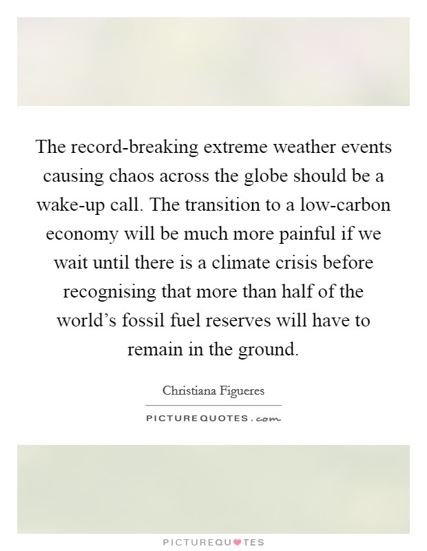 The record-breaking extreme weather events causing chaos across the globe should be a wake-up call. The transition to a low-carbon economy will be much more painful if we wait until there is a climate crisis before recognising that more than half of the world's fossil fuel reserves will have to remain in the ground Picture Quote #1