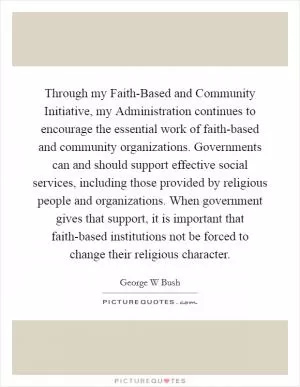 Through my Faith-Based and Community Initiative, my Administration continues to encourage the essential work of faith-based and community organizations. Governments can and should support effective social services, including those provided by religious people and organizations. When government gives that support, it is important that faith-based institutions not be forced to change their religious character Picture Quote #1