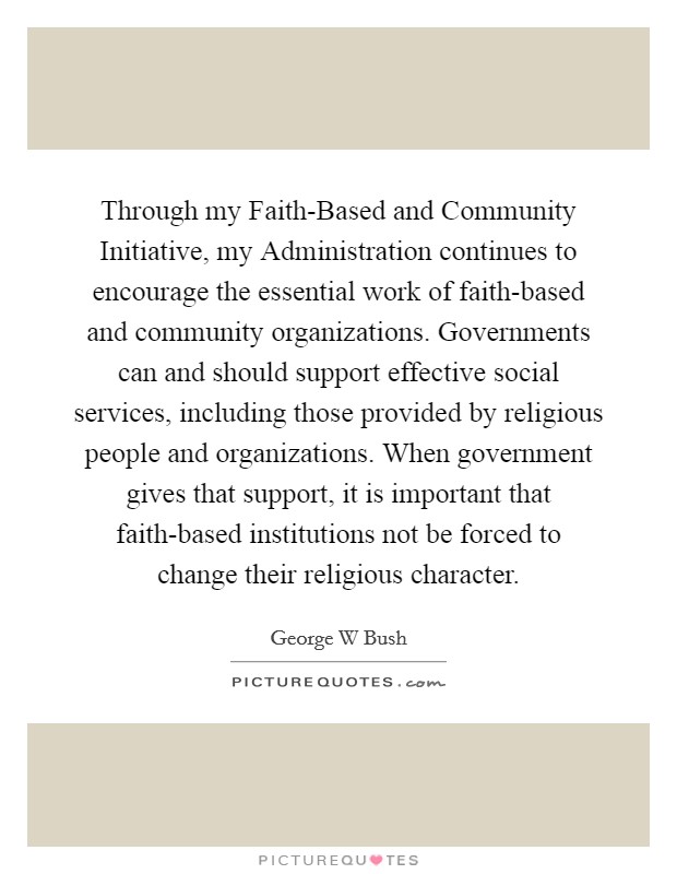 Through my Faith-Based and Community Initiative, my Administration continues to encourage the essential work of faith-based and community organizations. Governments can and should support effective social services, including those provided by religious people and organizations. When government gives that support, it is important that faith-based institutions not be forced to change their religious character Picture Quote #1