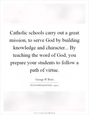 Catholic schools carry out a great mission, to serve God by building knowledge and character... By teaching the word of God, you prepare your students to follow a path of virtue Picture Quote #1