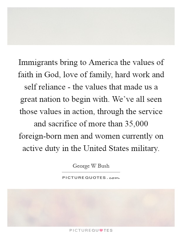 Immigrants bring to America the values of faith in God, love of family, hard work and self reliance - the values that made us a great nation to begin with. We've all seen those values in action, through the service and sacrifice of more than 35,000 foreign-born men and women currently on active duty in the United States military Picture Quote #1