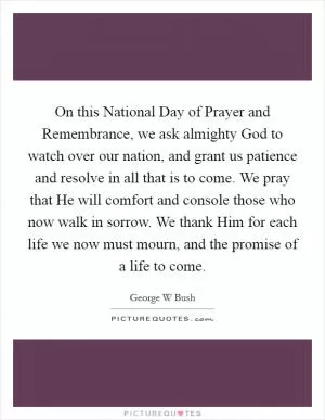 On this National Day of Prayer and Remembrance, we ask almighty God to watch over our nation, and grant us patience and resolve in all that is to come. We pray that He will comfort and console those who now walk in sorrow. We thank Him for each life we now must mourn, and the promise of a life to come Picture Quote #1