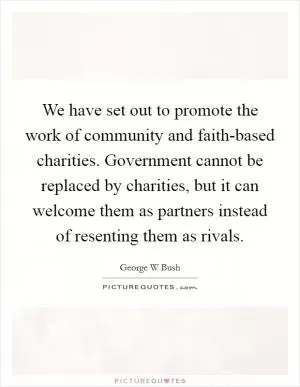 We have set out to promote the work of community and faith-based charities. Government cannot be replaced by charities, but it can welcome them as partners instead of resenting them as rivals Picture Quote #1