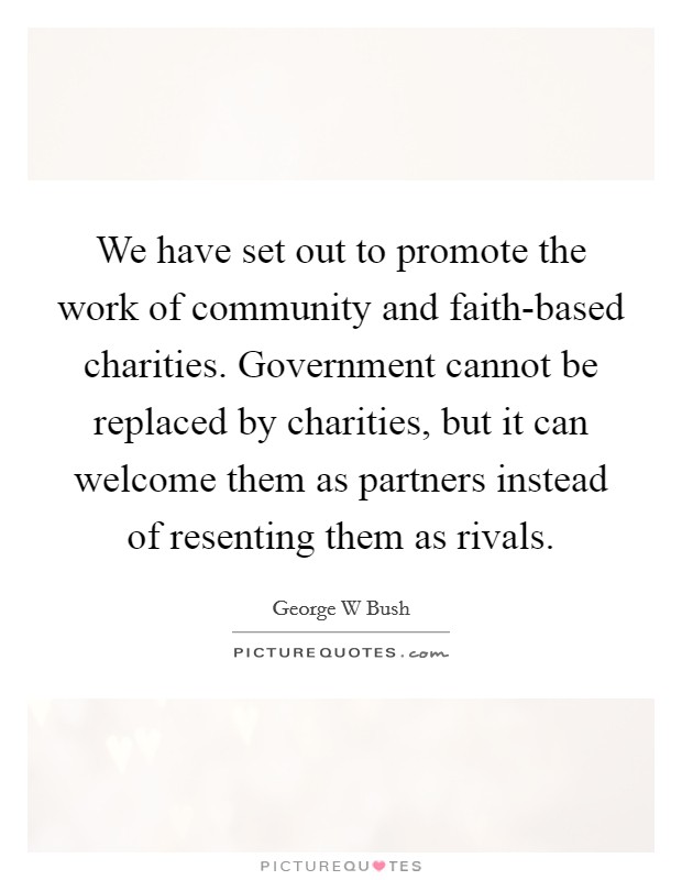 We have set out to promote the work of community and faith-based charities. Government cannot be replaced by charities, but it can welcome them as partners instead of resenting them as rivals Picture Quote #1