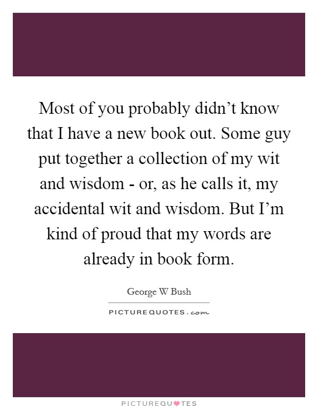 Most of you probably didn't know that I have a new book out. Some guy put together a collection of my wit and wisdom - or, as he calls it, my accidental wit and wisdom. But I'm kind of proud that my words are already in book form Picture Quote #1