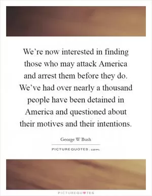 We’re now interested in finding those who may attack America and arrest them before they do. We’ve had over nearly a thousand people have been detained in America and questioned about their motives and their intentions Picture Quote #1