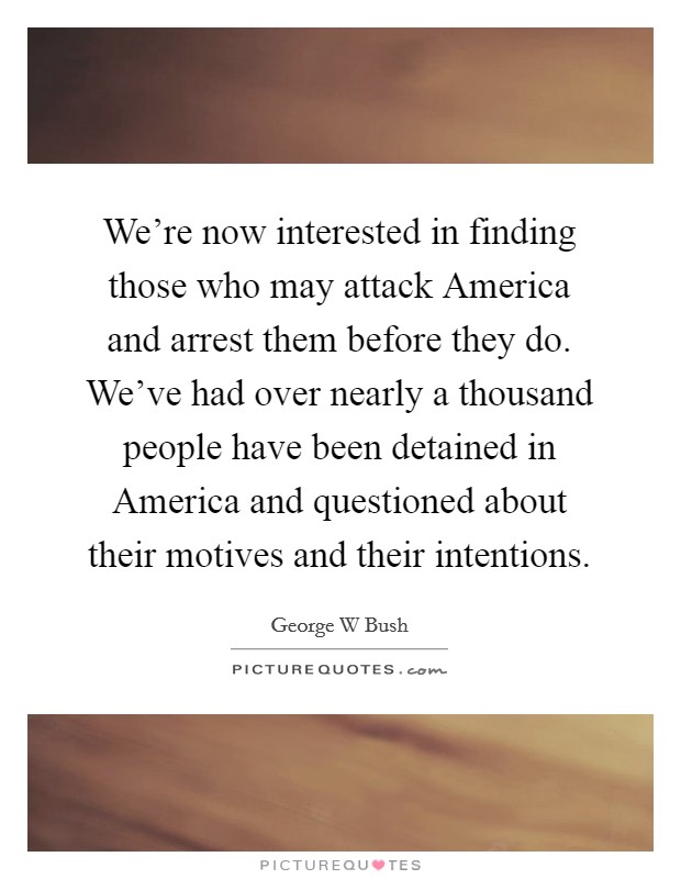 We're now interested in finding those who may attack America and arrest them before they do. We've had over nearly a thousand people have been detained in America and questioned about their motives and their intentions Picture Quote #1