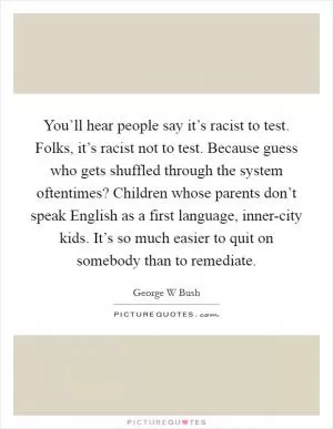 You’ll hear people say it’s racist to test. Folks, it’s racist not to test. Because guess who gets shuffled through the system oftentimes? Children whose parents don’t speak English as a first language, inner-city kids. It’s so much easier to quit on somebody than to remediate Picture Quote #1