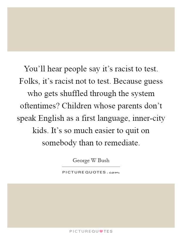 You'll hear people say it's racist to test. Folks, it's racist not to test. Because guess who gets shuffled through the system oftentimes? Children whose parents don't speak English as a first language, inner-city kids. It's so much easier to quit on somebody than to remediate Picture Quote #1