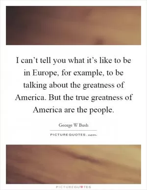 I can’t tell you what it’s like to be in Europe, for example, to be talking about the greatness of America. But the true greatness of America are the people Picture Quote #1