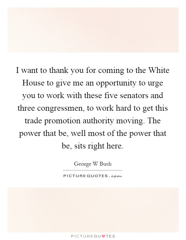 I want to thank you for coming to the White House to give me an opportunity to urge you to work with these five senators and three congressmen, to work hard to get this trade promotion authority moving. The power that be, well most of the power that be, sits right here Picture Quote #1