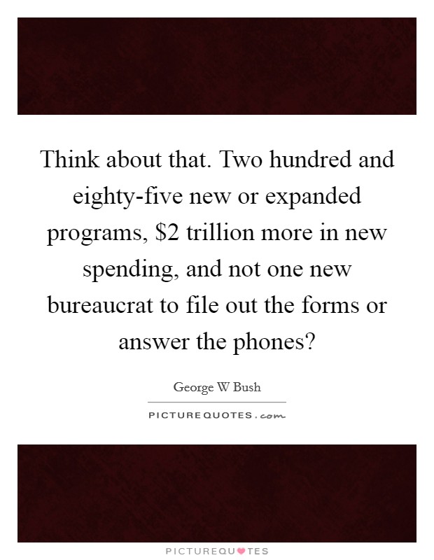 Think about that. Two hundred and eighty-five new or expanded programs, $2 trillion more in new spending, and not one new bureaucrat to file out the forms or answer the phones? Picture Quote #1