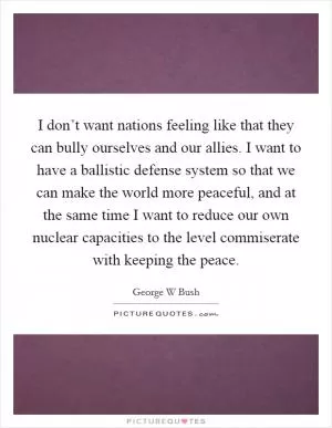 I don’t want nations feeling like that they can bully ourselves and our allies. I want to have a ballistic defense system so that we can make the world more peaceful, and at the same time I want to reduce our own nuclear capacities to the level commiserate with keeping the peace Picture Quote #1