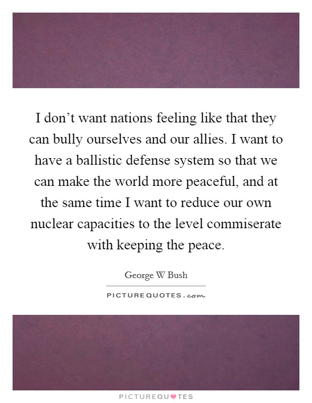 I don't want nations feeling like that they can bully ourselves and our allies. I want to have a ballistic defense system so that we can make the world more peaceful, and at the same time I want to reduce our own nuclear capacities to the level commiserate with keeping the peace Picture Quote #1