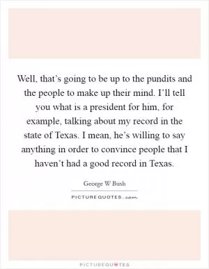Well, that’s going to be up to the pundits and the people to make up their mind. I’ll tell you what is a president for him, for example, talking about my record in the state of Texas. I mean, he’s willing to say anything in order to convince people that I haven’t had a good record in Texas Picture Quote #1
