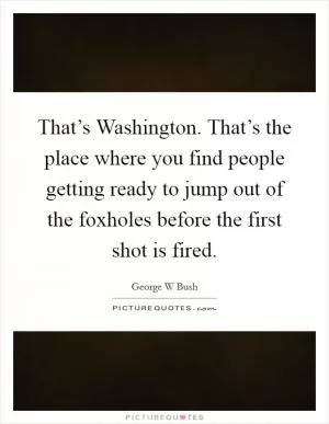 That’s Washington. That’s the place where you find people getting ready to jump out of the foxholes before the first shot is fired Picture Quote #1