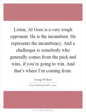 Listen, Al Gore is a very tough opponent. He is the incumbent. He represents the incumbency. And a challenger is somebody who generally comes from the pack and wins, if you’re going to win. And that’s where I’m coming from Picture Quote #1