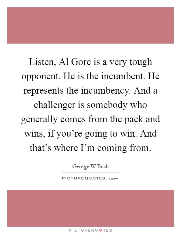 Listen, Al Gore is a very tough opponent. He is the incumbent. He represents the incumbency. And a challenger is somebody who generally comes from the pack and wins, if you're going to win. And that's where I'm coming from Picture Quote #1
