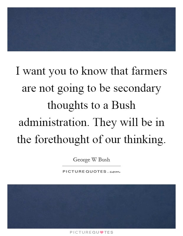 I want you to know that farmers are not going to be secondary thoughts to a Bush administration. They will be in the forethought of our thinking Picture Quote #1