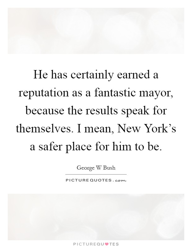 He has certainly earned a reputation as a fantastic mayor, because the results speak for themselves. I mean, New York's a safer place for him to be Picture Quote #1