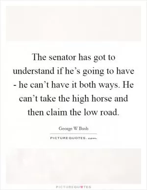 The senator has got to understand if he’s going to have - he can’t have it both ways. He can’t take the high horse and then claim the low road Picture Quote #1
