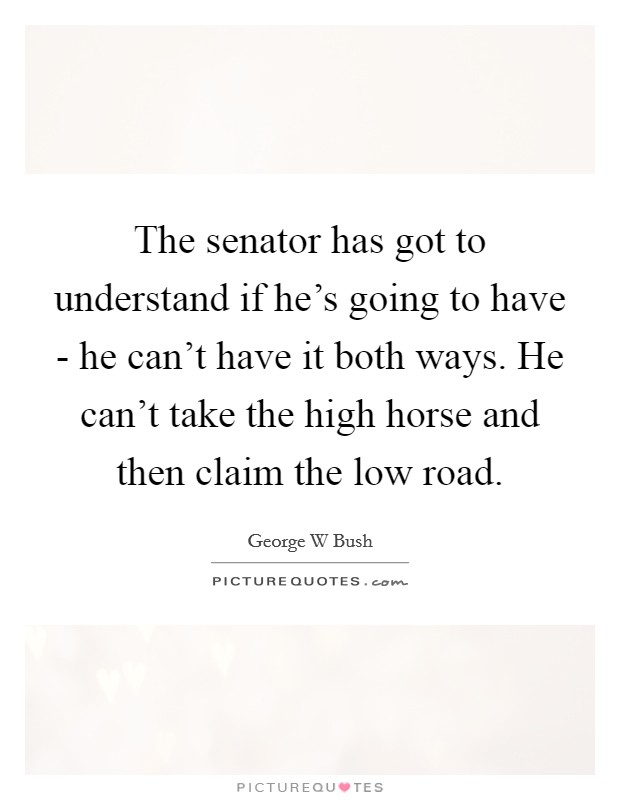 The senator has got to understand if he's going to have - he can't have it both ways. He can't take the high horse and then claim the low road Picture Quote #1