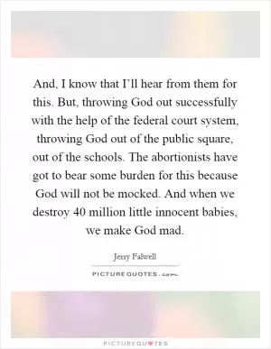 And, I know that I’ll hear from them for this. But, throwing God out successfully with the help of the federal court system, throwing God out of the public square, out of the schools. The abortionists have got to bear some burden for this because God will not be mocked. And when we destroy 40 million little innocent babies, we make God mad Picture Quote #1
