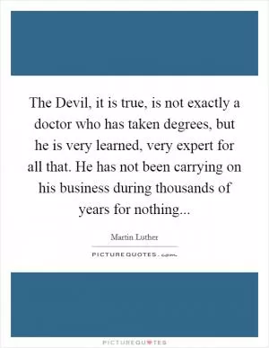 The Devil, it is true, is not exactly a doctor who has taken degrees, but he is very learned, very expert for all that. He has not been carrying on his business during thousands of years for nothing Picture Quote #1