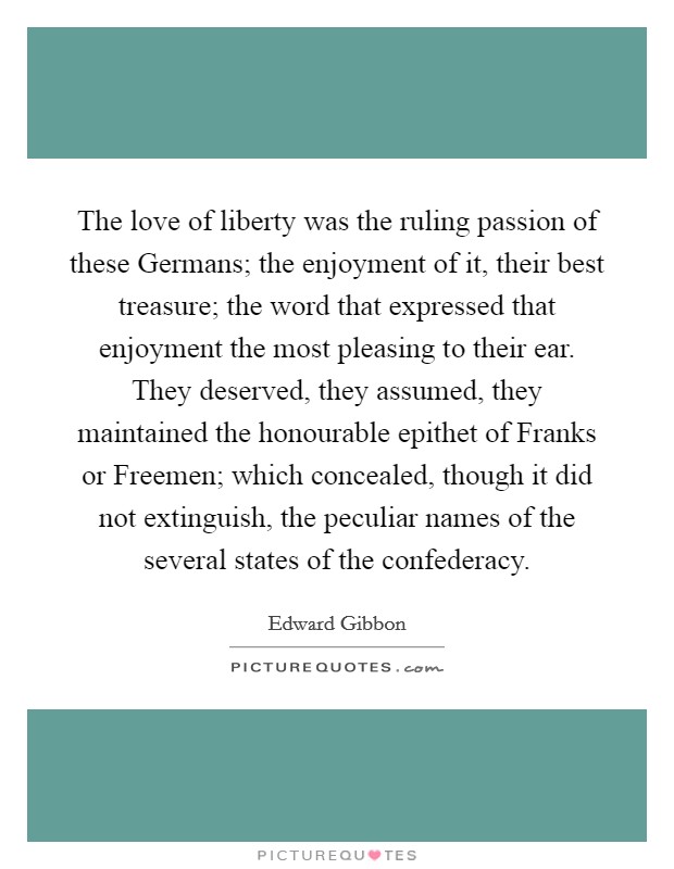 The love of liberty was the ruling passion of these Germans; the enjoyment of it, their best treasure; the word that expressed that enjoyment the most pleasing to their ear. They deserved, they assumed, they maintained the honourable epithet of Franks or Freemen; which concealed, though it did not extinguish, the peculiar names of the several states of the confederacy Picture Quote #1