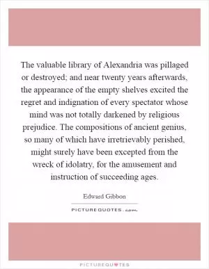 The valuable library of Alexandria was pillaged or destroyed; and near twenty years afterwards, the appearance of the empty shelves excited the regret and indignation of every spectator whose mind was not totally darkened by religious prejudice. The compositions of ancient genius, so many of which have irretrievably perished, might surely have been excepted from the wreck of idolatry, for the amusement and instruction of succeeding ages Picture Quote #1