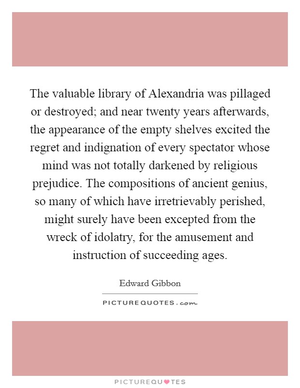 The valuable library of Alexandria was pillaged or destroyed; and near twenty years afterwards, the appearance of the empty shelves excited the regret and indignation of every spectator whose mind was not totally darkened by religious prejudice. The compositions of ancient genius, so many of which have irretrievably perished, might surely have been excepted from the wreck of idolatry, for the amusement and instruction of succeeding ages Picture Quote #1
