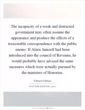 The incapacity of a weak and distracted government may often assume the appearance and produce the effects of a treasonable correspondence with the public enemy. If Alaric himself had been introduced into the council of Ravenna, he would probably have advised the same measures which were actually pursued by the ministers of Honorius Picture Quote #1