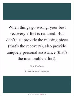 When things go wrong, your best recovery effort is required. But don’t just provide the missing piece (that’s the recovery), also provide uniquely personal assistance (that’s the memorable effort) Picture Quote #1
