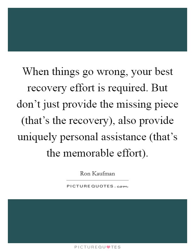When things go wrong, your best recovery effort is required. But don't just provide the missing piece (that's the recovery), also provide uniquely personal assistance (that's the memorable effort) Picture Quote #1