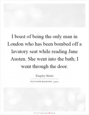 I boast of being the only man in London who has been bombed off a lavatory seat while reading Jane Austen. She went into the bath; I went through the door Picture Quote #1