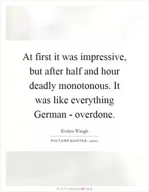 At first it was impressive, but after half and hour deadly monotonous. It was like everything German - overdone Picture Quote #1