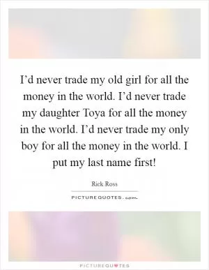 I’d never trade my old girl for all the money in the world. I’d never trade my daughter Toya for all the money in the world. I’d never trade my only boy for all the money in the world. I put my last name first! Picture Quote #1