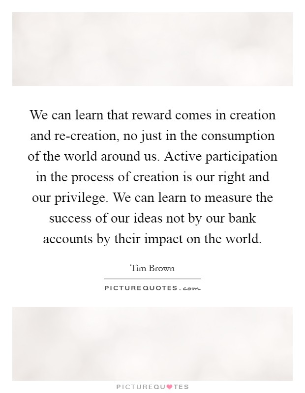 We can learn that reward comes in creation and re-creation, no just in the consumption of the world around us. Active participation in the process of creation is our right and our privilege. We can learn to measure the success of our ideas not by our bank accounts by their impact on the world Picture Quote #1