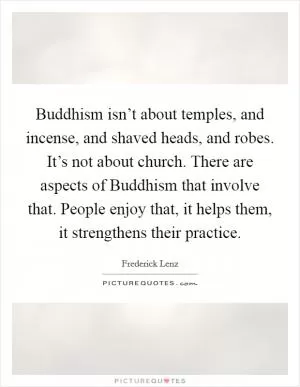 Buddhism isn’t about temples, and incense, and shaved heads, and robes. It’s not about church. There are aspects of Buddhism that involve that. People enjoy that, it helps them, it strengthens their practice Picture Quote #1
