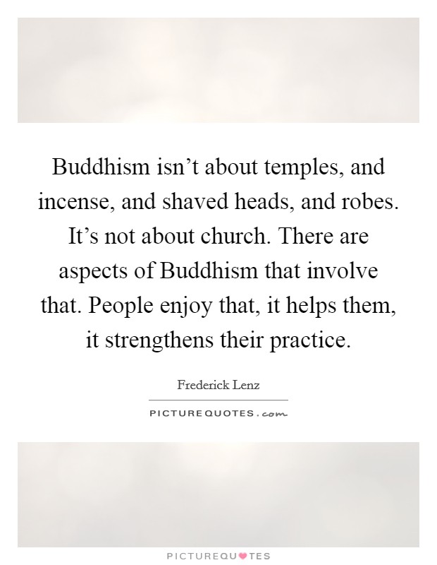 Buddhism isn't about temples, and incense, and shaved heads, and robes. It's not about church. There are aspects of Buddhism that involve that. People enjoy that, it helps them, it strengthens their practice Picture Quote #1