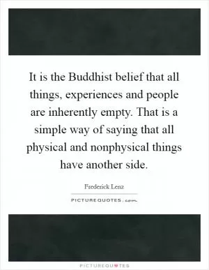 It is the Buddhist belief that all things, experiences and people are inherently empty. That is a simple way of saying that all physical and nonphysical things have another side Picture Quote #1