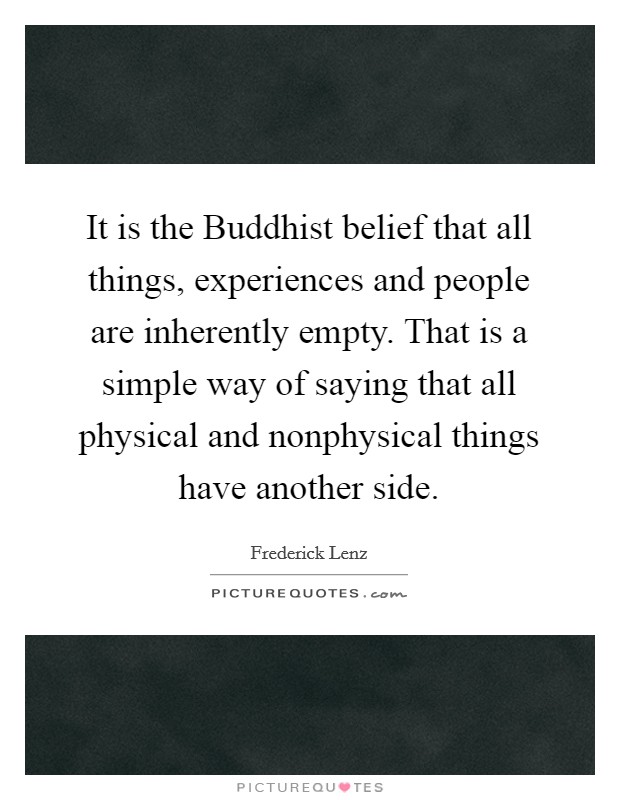 It is the Buddhist belief that all things, experiences and people are inherently empty. That is a simple way of saying that all physical and nonphysical things have another side Picture Quote #1