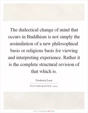 The dialectical change of mind that occurs in Buddhism is not simply the assimilation of a new philosophical basis or religious basis for viewing and interpreting experience. Rather it is the complete structural revision of that which is Picture Quote #1